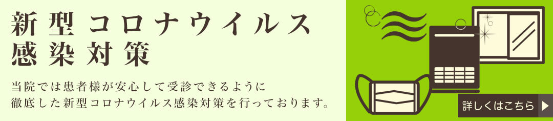新型コロナウイルス感染対策 当院では患者様が安心して受診できるように徹底した新型コロナウイルス感染対策を行っております。