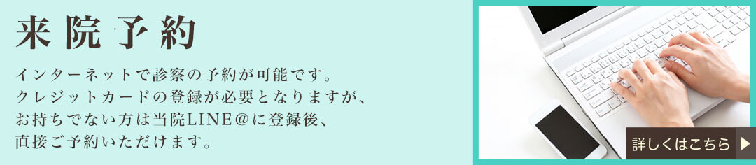 来院予約　インターネットで診察の予約が可能です。クレジットカードの登録が必要となりますが、お持ちでない方は当院LINE＠に登録後、直接ご予約いただけます。